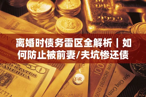 济南离婚时债务雷区全解析｜如何防止被前妻/夫坑惨还债？