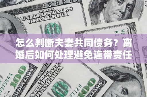 济南怎么判断夫妻共同债务？离婚后如何处理避免连带责任？